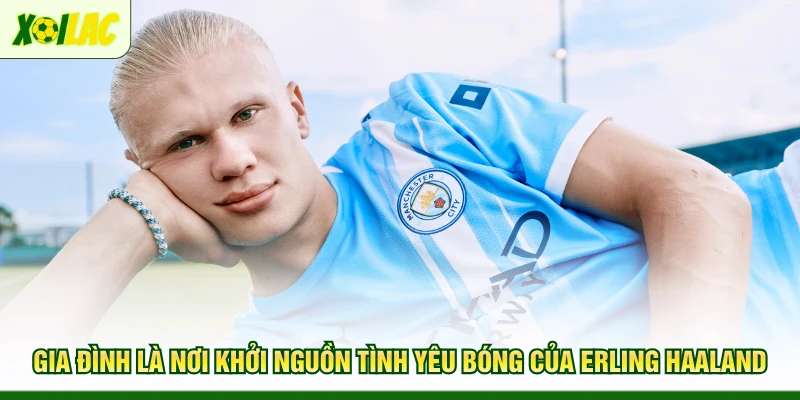 gia-dinh-la-noi-khoi-nguon-tinh-yeu-bong-cua-erling-haaland