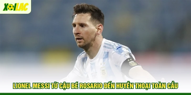 lionel-messi-tu-cau-be-rosario-den-huyen-thoai-toan-cau